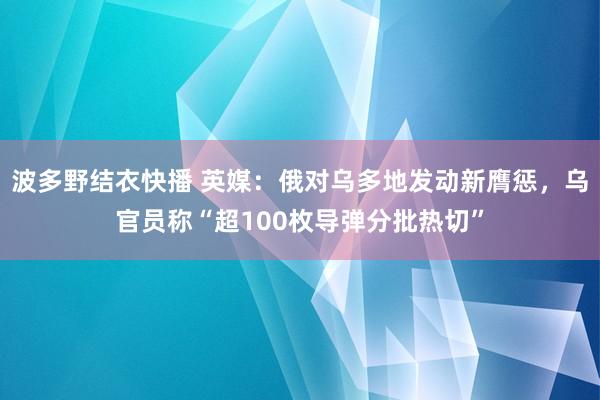 波多野结衣快播 英媒：俄对乌多地发动新膺惩，乌官员称“超100枚导弹分批热切”