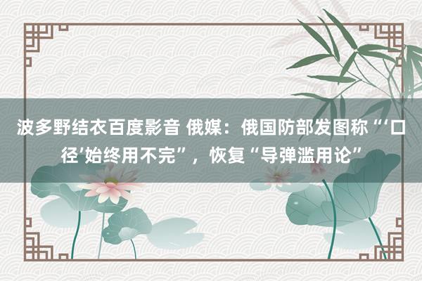 波多野结衣百度影音 俄媒：俄国防部发图称“‘口径’始终用不完”，恢复“导弹滥用论”