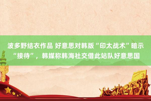 波多野结衣作品 好意思对韩版“印太战术”暗示“接待”，韩媒称韩海社交借此站队好意思国