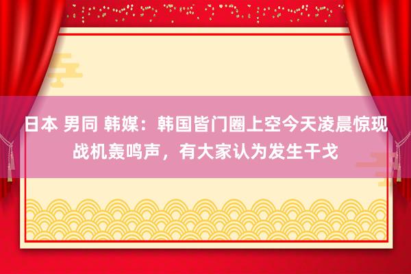 日本 男同 韩媒：韩国皆门圈上空今天凌晨惊现战机轰鸣声，有大家认为发生干戈
