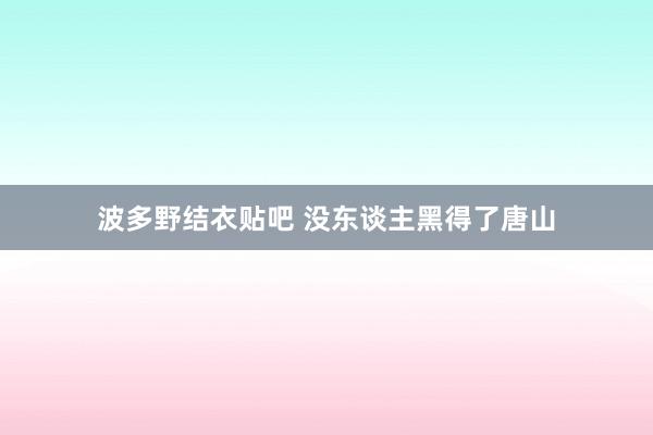 波多野结衣贴吧 没东谈主黑得了唐山