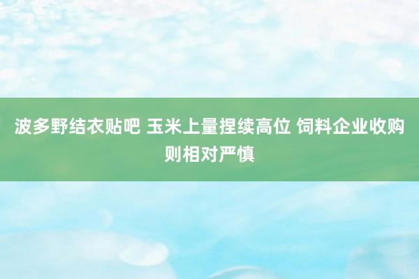 波多野结衣贴吧 玉米上量捏续高位 饲料企业收购则相对严慎