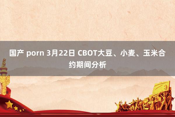 国产 porn 3月22日 CBOT大豆、小麦、玉米合约期间分析