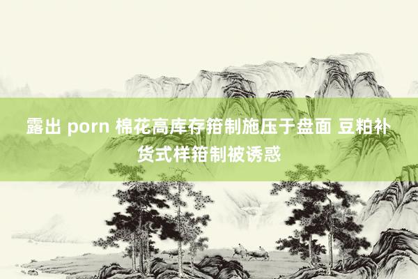 露出 porn 棉花高库存箝制施压于盘面 豆粕补货式样箝制被诱惑