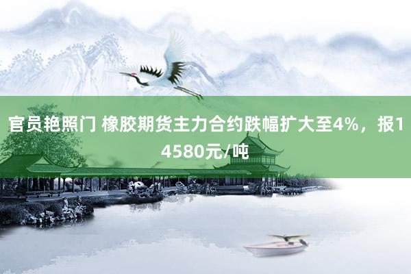 官员艳照门 橡胶期货主力合约跌幅扩大至4%，报14580元/吨