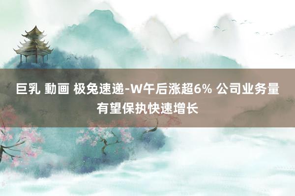 巨乳 動画 极兔速递-W午后涨超6% 公司业务量有望保执快速增长
