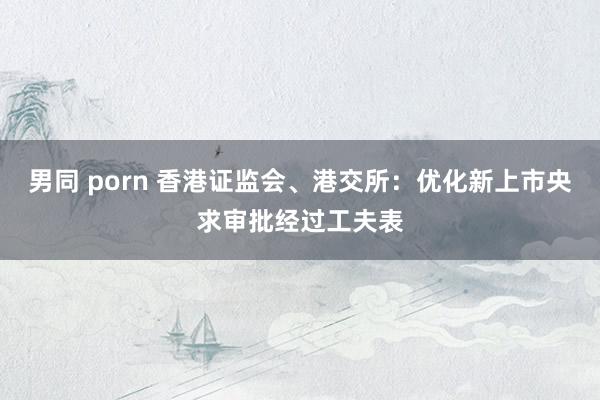 男同 porn 香港证监会、港交所：优化新上市央求审批经过工夫表