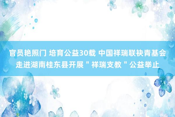 官员艳照门 培育公益30载 中国祥瑞联袂青基会走进湖南桂东县开展＂祥瑞支教＂公益举止