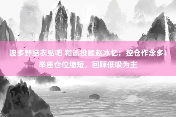 波多野结衣贴吧 和讯投顾赵冰忆：控仓作念多！举座仓位缩短，回踩低吸为主