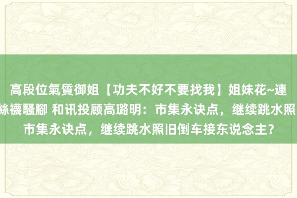 高段位氣質御姐【功夫不好不要找我】姐妹花~連體絲襪~大奶晃動~絲襪騷腳 和讯投顾高璐明：市集永诀点，继续跳水照旧倒车接东说念主？