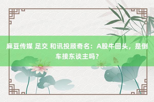 麻豆传媒 足交 和讯投顾奇名：A股牛回头，是倒车接东谈主吗？