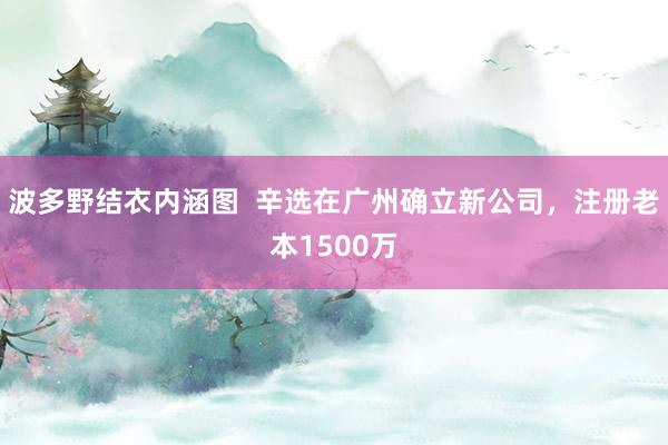 波多野结衣内涵图  辛选在广州确立新公司，注册老本1500万