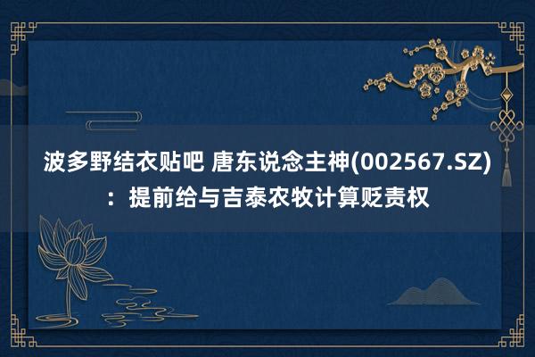 波多野结衣贴吧 唐东说念主神(002567.SZ)：提前给与吉泰农牧计算贬责权