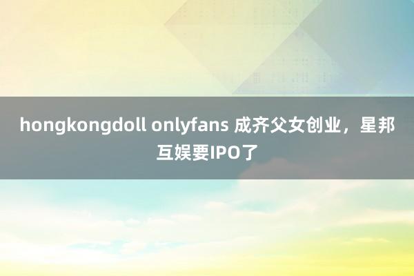 hongkongdoll onlyfans 成齐父女创业，星邦互娱要IPO了