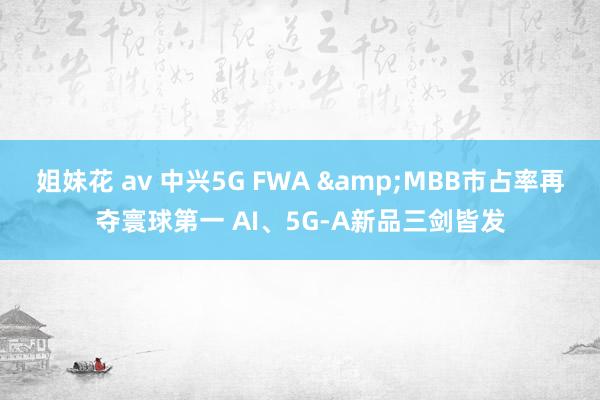 姐妹花 av 中兴5G FWA &MBB市占率再夺寰球第一 AI、5G-A新品三剑皆发