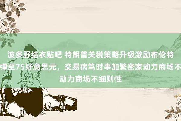 波多野结衣贴吧 特朗普关税策略升级激励布伦特原油反弹至75好意思元，交易病笃时事加繁密家动力商场不细则性