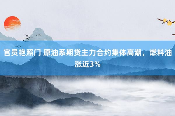 官员艳照门 原油系期货主力合约集体高潮，燃料油涨近3%