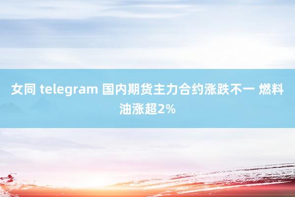 女同 telegram 国内期货主力合约涨跌不一 燃料油涨超2%