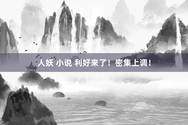 人妖 小说 利好来了！密集上调！