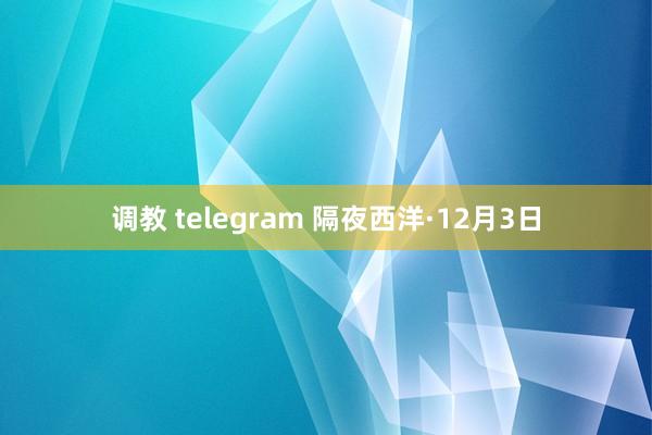 调教 telegram 隔夜西洋·12月3日