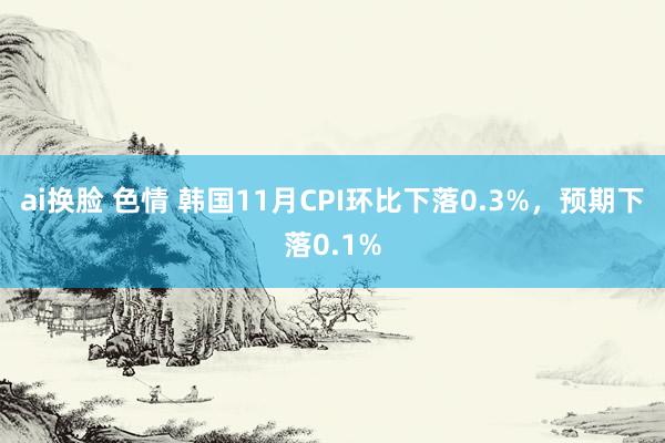 ai换脸 色情 韩国11月CPI环比下落0.3%，预期下落0.1%