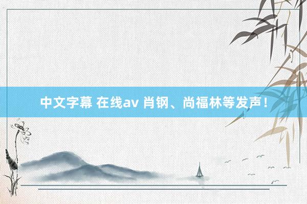 中文字幕 在线av 肖钢、尚福林等发声！