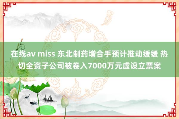 在线av miss 东北制药增合手预计推动缓缓 热切全资子公司被卷入7000万元虚设立票案