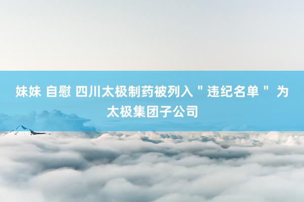 妹妹 自慰 四川太极制药被列入＂违纪名单＂ 为太极集团子公司