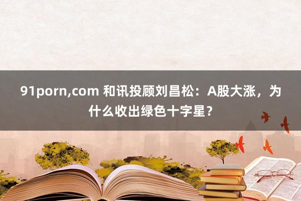 91porn，com 和讯投顾刘昌松：A股大涨，为什么收出绿色十字星？